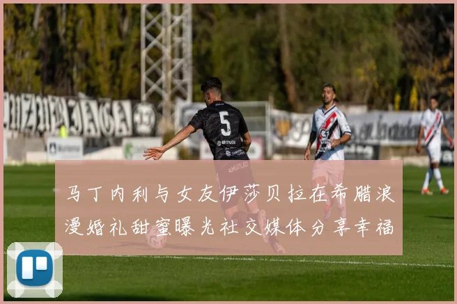 马丁内利与女友伊莎贝拉在希腊浪漫婚礼甜蜜曝光社交媒体分享幸福瞬间