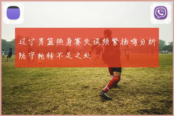 辽宁男篮热身赛失误频繁杨鸣分析防守轮转不足之处